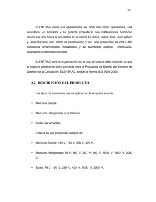 99
ELENTRAC inicia sus operaciones en 1996 con cinco operadores, una
secretaria, un contador y su gerente propietario, sus instalaciones funcionan
desde ese año hasta la actualidad en el sector EL INCA, calles: Cap. Juan Alzuro
y José Barreiro, con 300m de construcción y con una producción de 200 a 300
luminarias ornamentales, industriales y de alumbrado público, mensuales,
abarcando el mercado nacional.
ELENTRAC será la organización en la que se basará este proyecto ya que
el objetivo general de dicho proyecto será la Propuesta de Diseño del Sistema de
Gestión de la Calidad en ELENTRAC, según la Norma ISO 9001:2000.
3.2 DESCRIPCIÓN DEL PRODUCTO
Los tipos de luminarias que se aplican en la empresa son de:
Mercurio Simple.
Mercurio Halogenado (Luz blanca).
Sodio (luz amarilla).
Estas a su vez presentan voltajes de:
Mercurio Simple: 125 V, 175 V, 250 V, 400 V.
Mercurio Halogenado: 70 V, 150 V, 250 V, 400 V, 1000 V, 1500 V, 2000
V.
Sodio: 70 V, 150 V, 250 V, 400 V, 1000 V, 2000 V.
 