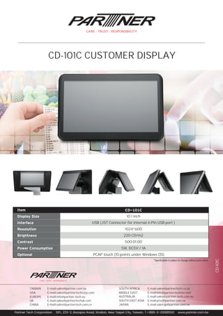 *Speciﬁcation is subject to change without prior notice
10.1 inch
USB (JST Connector for internal 4-Pin USB port )
1024*600
220 CD/m2
500:01:00
5W, DC5V / 1A
PCAP touch (10 points under Windows OS)
Item
Display Size
Interface
Resolution
Brightness
Contrast
Power Consumption
Optional
CD-101C
Partner Tech Corporation 10FL, 233-2, Baoqiao Road, Xindian, New Taipei City, Taiwan. T.+886-2-29188500 www.partner.com.tw
E-mail:sales-jp@partner.com.twJAPAN
E-mail:ptse@partner.com.twSOUTH EAST ASIA
AUSTRALIA E-mail:sales@partner-tech.com.au
MIDDLE EAST E-mail:info@partnertechme.com
SOUTH AFRICA E-mail:sales@partnertech.co.za
CHINA E-mail:sales@partnertech.com.cn
E-mail:sales@partnertechuk.comUK
E-mail:info@partner-tech.euEUROPE
E-mail:sales@partnertechcorp.comUSA
E-mail:sales@partner.com.twTAIWAN
CD-101C
CD-101C CUSTOMER DISPLAY
 