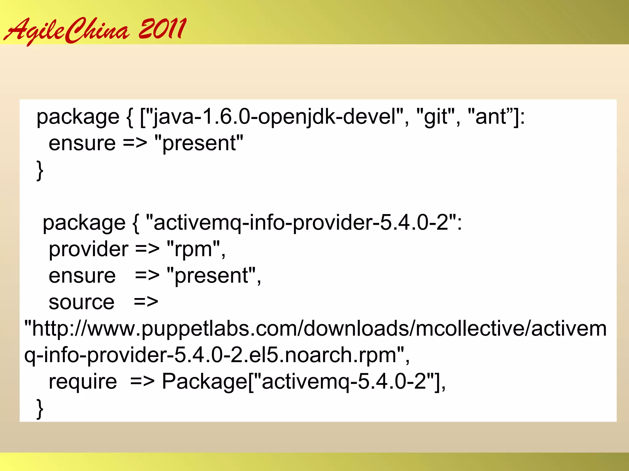 package { [&quot;java-1.6.0-openjdk-devel&quot;, &quot;git&quot;, &quot;ant ” ]: ensure => &quot;present&quot; } package { &quot;activemq-info-provider-5.4.0-2&quot;: provider => &quot;rpm&quot;, ensure  => &quot;present&quot;, source  => &quot;http://www.puppetlabs.com/downloads/mcollective/activemq-info-provider-5.4.0-2.el5.noarch.rpm&quot;, require  => Package[&quot;activemq-5.4.0-2&quot;], } 