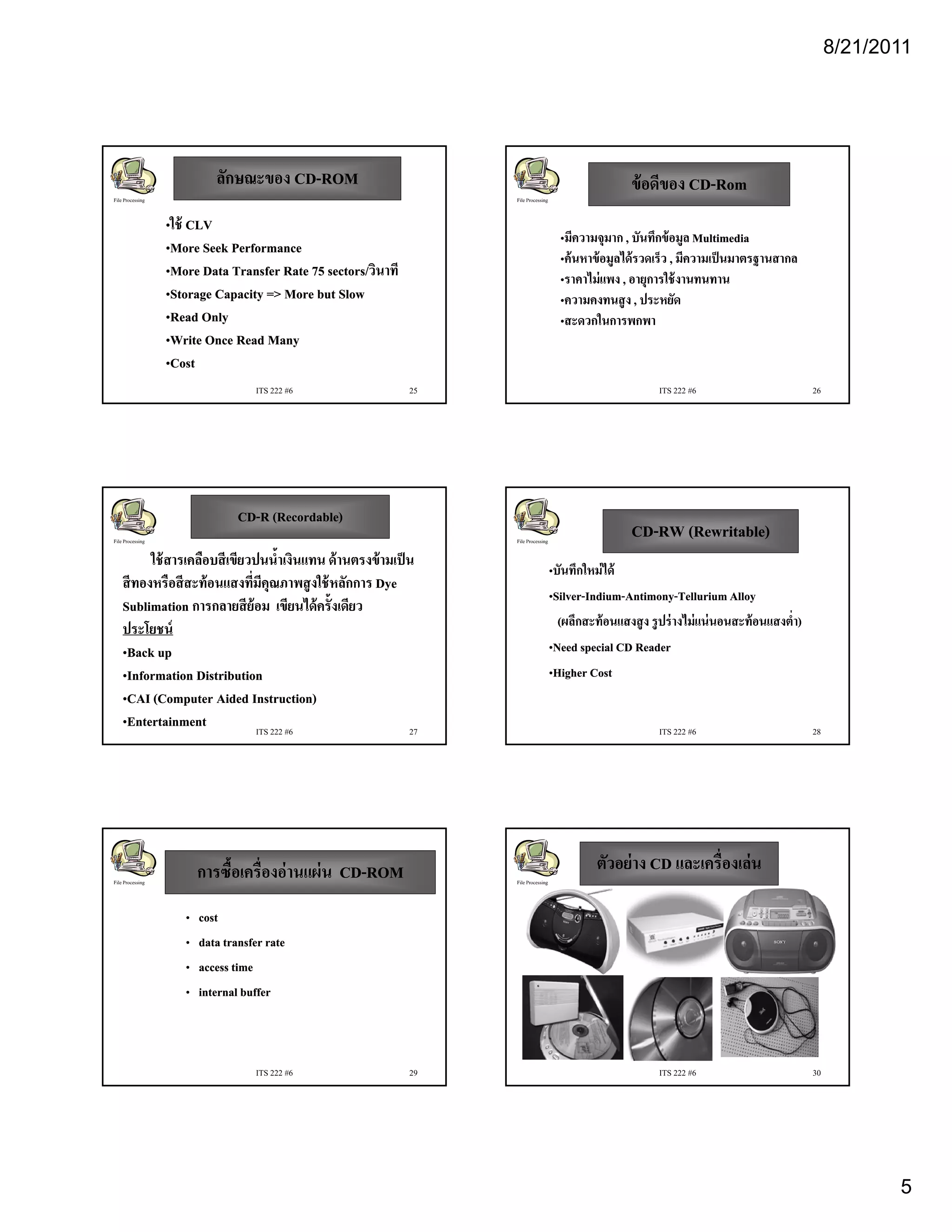 8/21/2011




                            ลักษณะของ CD-ROM
                                      CD-                                                                 ข้ อดีของ CD-Rom
                                                                                                                    CD-
File Processing                                                     File Processing


                  •ใช้ CLV
                                                                                        •มีความจุมาก , บันทึกข้ อมูล Multimedia
                  •More Seek Performance
                                                                                        •ค้ นหาข้ อมูลได้ รวดเร็ว , มีความเป็ นมาตรฐานสากล
                  •More Data Transfer Rate 75 sectors/วินาที
                                              sectors/วนาท
                                              sectors/วิ
                                                      วนาท                              •ราคาไม่่ แพง , อายุการใช้้ งานทนทาน
                                                                                              ไ                  ใ
                  •Storage Capacity => More but Slow                                    •ความคงทนสู ง , ประหยัด
                  •Read Only                                                            •สะดวกในการพกพา
                  •Write Once Read Many
                  •Cost
                                    ITS 222 #6                 25                                                ITS 222 #6                             26




                                 CD-
                                 CD-R (Recordable)
File Processing                                                     File Processing
                                                                                                          CD-
                                                                                                          CD-RW (Rewritable)
          ใช้ สารเคลือบสี เขียวปนนํ้าเงินแทน ด้ านตรงข้ ามเป็ น
                                                                                      •บันทึกใหม่ ได้
    สี ทองหรือสี สะท้ อนแสงที่มคุณภาพสู งใช้ หลักการ Dye
                                  ี
                                                                                      •Silver-Indium-Antimony-Tellurium Alloy
                                                                                       Silver-Indium-Antimony-
    Sublimation การกลายสี ย้อม เขียนได้ ครั้งเดียว
    ประโยชน์                                                                            (ผลึกสะท้้ อนแสงสู ง รู ปร่่ างไม่่ แน่่ นอนสะท้้ อนแสงตํํ่า)
                                                                                            ึ                          ไ
    •Back up                                                                          •Need special CD Reader
    •Information Distribution                                                         •Higher Cost
    •CAI (Computer Aided Instruction)
    •Entertainment              ITS 222 #6                    27                                                 ITS 222 #6                             28




                         การซื้อเครื่องอ่ านแผ่ น CD-ROM
                                                  CD-                                            ตัวอย่ าง CD และเครื่องเล่ น
File Processing                                                     File Processing



                     •   cost
                     •   data transfer rate
                     •   access time
                     •   internal buffer



                                    ITS 222 #6                 29                                                ITS 222 #6                             30




                                                                                                                                                                    5
 