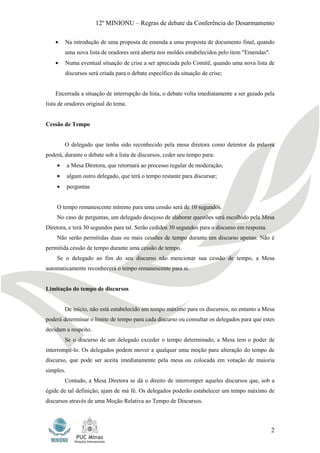 12º MINIONU – Regras de debate da Conferência do Desarmamento

    •   Na introdução de uma proposta de emenda a uma proposta de documento final, quando
        uma nova lista de oradores será aberta nos moldes estabelecidos pelo item "Emendas".
    •   Numa eventual situação de crise a ser apreciada pelo Comitê, quando uma nova lista de
        discursos será criada para o debate específico da situação de crise;


    Encerrada a situação de interrupção da lista, o debate volta imediatamente a ser guiado pela
lista de oradores original do tema.


Cessão de Tempo


        O delegado que tenha sido reconhecido pela mesa diretora como detentor da palavra
poderá, durante o debate sob a lista de discursos, ceder seu tempo para:
    •      a Mesa Diretora, que retornará ao processo regular de moderação;
    •      algum outro delegado, que terá o tempo restante para discursar;
    •      perguntas


    O tempo remanescente mínimo para uma cessão será de 10 segundos.
    No caso de perguntas, um delegado desejoso de elaborar questões será escolhido pela Mesa
Diretora, e terá 30 segundos para tal. Serão cedidos 30 segundos para o discurso em resposta.
    Não serão permitidas duas ou mais cessões de tempo durante um discurso apenas. Não é
permitida cessão de tempo durante uma cessão de tempo.
    Se o delegado ao fim do seu discurso não mencionar sua cessão de tempo, a Mesa
automaticamente reconhecerá o tempo remanescente para si.


Limitação do tempo de discursos


        De início, não está estabelecido um tempo máximo para os discursos, no entanto a Mesa
poderá determinar o limite de tempo para cada discurso ou consultar os delegados para que estes
decidam a respeito.
        Se o discurso de um delegado exceder o tempo determinado, a Mesa tem o poder de
interrompê-lo. Os delegados podem mover a qualquer uma moção para alteração do tempo de
discurso, que pode ser aceita imediatamente pela mesa ou colocada em votação de maioria
simples.
        Contudo, a Mesa Diretora se dá o direito de interromper aqueles discursos que, sob a
égide de tal definição, ajam de má fé. Os delegados poderão estabelecer um tempo máximo de
discursos através de uma Moção Relativa ao Tempo de Discursos.



                                                                                                2
 