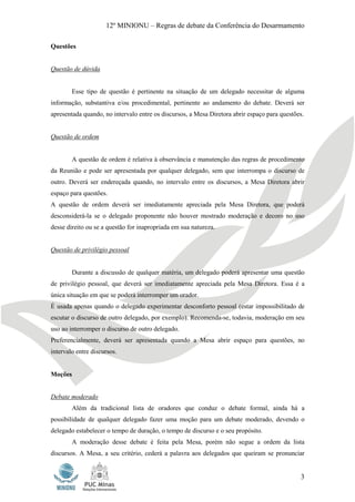 12º MINIONU – Regras de debate da Conferência do Desarmamento

Questões


Questão de dúvida


        Esse tipo de questão é pertinente na situação de um delegado necessitar de alguma
informação, substantiva e/ou procedimental, pertinente ao andamento do debate. Deverá ser
apresentada quando, no intervalo entre os discursos, a Mesa Diretora abrir espaço para questões.


Questão de ordem


        A questão de ordem é relativa à observância e manutenção das regras de procedimento
da Reunião e pode ser apresentada por qualquer delegado, sem que interrompa o discurso de
outro. Deverá ser endereçada quando, no intervalo entre os discursos, a Mesa Diretora abrir
espaço para questões.
A questão de ordem deverá ser imediatamente apreciada pela Mesa Diretora, que poderá
desconsiderá-la se o delegado proponente não houver mostrado moderação e decoro no uso
desse direito ou se a questão for inapropriada em sua natureza.


Questão de privilégio pessoal


        Durante a discussão de qualquer matéria, um delegado poderá apresentar uma questão
de privilégio pessoal, que deverá ser imediatamente apreciada pela Mesa Diretora. Essa é a
única situação em que se poderá interromper um orador.
É usada apenas quando o delegado experimentar desconforto pessoal (estar impossibilitado de
escutar o discurso de outro delegado, por exemplo). Recomenda-se, todavia, moderação em seu
uso ao interromper o discurso de outro delegado.
Preferencialmente, deverá ser apresentada quando a Mesa abrir espaço para questões, no
intervalo entre discursos.


Moções


Debate moderado
        Além da tradicional lista de oradores que conduz o debate formal, ainda há a
possibilidade de qualquer delegado fazer uma moção para um debate moderado, devendo o
delegado estabelecer o tempo de duração, o tempo de discurso e o seu propósito.
        A moderação desse debate é feita pela Mesa, porém não segue a ordem da lista
discursos. A Mesa, a seu critério, cederá a palavra aos delegados que queiram se pronunciar


                                                                                              3
 
