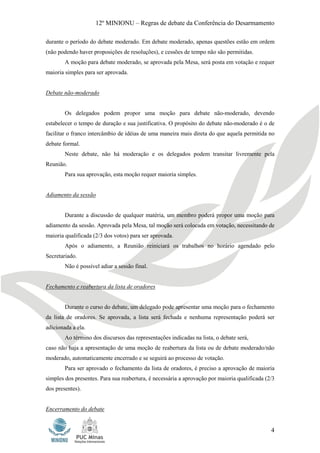 12º MINIONU – Regras de debate da Conferência do Desarmamento

durante o período do debate moderado. Em debate moderado, apenas questões estão em ordem
(não podendo haver proposições de resoluções), e cessões de tempo não são permitidas.
        A moção para debate moderado, se aprovada pela Mesa, será posta em votação e requer
maioria simples para ser aprovada.


Debate não-moderado


        Os delegados podem propor uma moção para debate não-moderado, devendo
estabelecer o tempo de duração e sua justificativa. O propósito do debate não-moderado é o de
facilitar o franco intercâmbio de idéias de uma maneira mais direta do que aquela permitida no
debate formal.
        Neste debate, não há moderação e os delegados podem transitar livremente pela
Reunião.
        Para sua aprovação, esta moção requer maioria simples.


Adiamento da sessão


        Durante a discussão de qualquer matéria, um membro poderá propor uma moção para
adiamento da sessão. Aprovada pela Mesa, tal moção será colocada em votação, necessitando de
maioria qualificada (2/3 dos votos) para ser aprovada.
        Após o adiamento, a Reunião reiniciará os trabalhos no horário agendado pelo
Secretariado.
        Não é possível adiar a sessão final.


Fechamento e reabertura da lista de oradores


        Durante o curso do debate, um delegado pode apresentar uma moção para o fechamento
da lista de oradores. Se aprovada, a lista será fechada e nenhuma representação poderá ser
adicionada a ela.
        Ao término dos discursos das representações indicadas na lista, o debate será,
caso não haja a apresentação de uma moção de reabertura da lista ou de debate moderado/não
moderado, automaticamente encerrado e se seguirá ao processo de votação.
        Para ser aprovado o fechamento da lista de oradores, é preciso a aprovação de maioria
simples dos presentes. Para sua reabertura, é necessária a aprovação por maioria qualificada (2/3
dos presentes).


Encerramento do debate


                                                                                               4
 