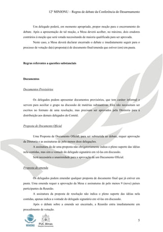 12º MINIONU – Regras de debate da Conferência do Desarmamento



       Um delegado poderá, em momento apropriado, propor moção para o encerramento do
debate. Após a apresentação de tal moção, a Mesa deverá acolher, no máximo, dois oradores
contrários à moção que será votada necessitando de maioria qualificada para ser aprovada.
       Neste caso, a Mesa deverá declarar encerrado o debate e imediatamente seguir para o
processo de votação da(s) proposta(s) de documento final/emenda que estiver (em) em pauta.




Regras referentes a questões substanciais




Documentos


Documentos Provisórios


       Os delegados podem apresentar documentos provisórios, que tem caráter informal e
servem para auxiliar o grupo na discussão de matérias substantivas. Eles não necessitam ser
escritos no formato de uma resolução, mas precisam ser aprovados pela Diretoria para a
distribuição aos demais delegados do Comitê.


Proposta de Documento Oficial


       Uma Proposta de Documento Oficial, para ser submetida ao debate, requer aprovação
da Diretoria e as assinaturas de pelo menos doze delegações.
       A assinatura da de uma proposta não obrigatoriamente indica o pleno suporte das idéias
nela contidas, mas sim a vontade do delegado signatário em vê-las em discussão.
       Será necessária a unanimidade para a aprovação de um Documento Oficial.


Proposta de emenda


       Os delegados podem emendar qualquer proposta de documento final que já estiver em
pauta. Uma emenda requer a aprovação da Mesa e assinaturas de pelo menos 9 (nove) países
participantes da Reunião.
       A assinatura da proposta de resolução não indica o pleno suporte das idéias nela
contidas, apenas indica a vontade do delegado signatário em vê-las em discussão.
       Após o debate sobre a emenda ser encerrado, a Reunião entra imediatamente em
procedimento de votação.


                                                                                             5
 