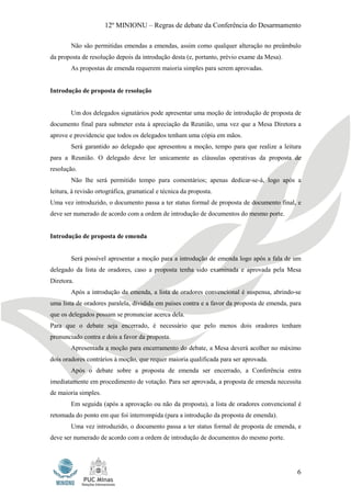 12º MINIONU – Regras de debate da Conferência do Desarmamento

        Não são permitidas emendas a emendas, assim como qualquer alteração no preâmbulo
da proposta de resolução depois da introdução desta (e, portanto, prévio exame da Mesa).
        As propostas de emenda requerem maioria simples para serem aprovadas.


Introdução de proposta de resolução


        Um dos delegados signatários pode apresentar uma moção de introdução de proposta de
documento final para submeter esta à apreciação da Reunião, uma vez que a Mesa Diretora a
aprove e providencie que todos os delegados tenham uma cópia em mãos.
        Será garantido ao delegado que apresentou a moção, tempo para que realize a leitura
para a Reunião. O delegado deve ler unicamente as cláusulas operativas da proposta de
resolução.
        Não lhe será permitido tempo para comentários; apenas dedicar-se-á, logo após a
leitura, à revisão ortográfica, gramatical e técnica da proposta.
Uma vez introduzido, o documento passa a ter status formal de proposta de documento final, e
deve ser numerado de acordo com a ordem de introdução de documentos do mesmo porte.


Introdução de proposta de emenda


        Será possível apresentar a moção para a introdução de emenda logo após a fala de um
delegado da lista de oradores, caso a proposta tenha sido examinada e aprovada pela Mesa
Diretora.
        Após a introdução da emenda, a lista de oradores convencional é suspensa, abrindo-se
uma lista de oradores paralela, dividida em países contra e a favor da proposta de emenda, para
que os delegados possam se pronunciar acerca dela.
Para que o debate seja encerrado, é necessário que pelo menos dois oradores tenham
pronunciado contra e dois a favor da proposta.
        Apresentada a moção para encerramento do debate, a Mesa deverá acolher no máximo
dois oradores contrários à moção, que requer maioria qualificada para ser aprovada.
        Após o debate sobre a proposta de emenda ser encerrado, a Conferência entra
imediatamente em procedimento de votação. Para ser aprovada, a proposta de emenda necessita
de maioria simples.
        Em seguida (após a aprovação ou não da proposta), a lista de oradores convencional é
retomada do ponto em que foi interrompida (para a introdução da proposta de emenda).
        Uma vez introduzido, o documento passa a ter status formal de proposta de emenda, e
deve ser numerado de acordo com a ordem de introdução de documentos do mesmo porte.




                                                                                             6
 