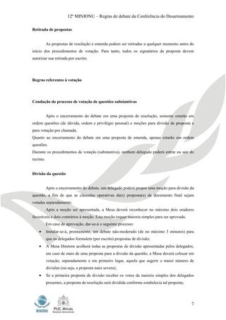 12º MINIONU – Regras de debate da Conferência do Desarmamento

Retirada de propostas


           As propostas de resolução e emenda podem ser retiradas a qualquer momento antes do
início dos procedimentos de votação. Para tanto, todos os signatários da proposta devem
autorizar sua retirada por escrito.




Regras referentes à votação




Condução do processo de votação de questões substantivas


           Após o encerramento do debate em uma proposta de resolução, somente estarão em
ordem questões (de dúvida, ordem e privilégio pessoal) e moções para divisão de proposta e
para votação por chamada.
Quanto ao encerramento do debate em uma proposta de emenda, apenas estarão em ordem
questões.
Durante os procedimentos de votação (substantiva), nenhum delegado poderá entrar ou sair do
recinto.


Divisão da questão


           Após o encerramento do debate, um delegado poderá propor uma moção para divisão da
questão, a fim de que as cláusulas operativas da(s) proposta(s) de documento final sejam
votadas separadamente.
           Após a moção ser apresentada, a Mesa deverá reconhecer no máximo dois oradores
favoráveis e dois contrários à moção. Esta moção requer maioria simples para ser aprovada.
           Em caso de aprovação, dar-se-á o seguinte processo:
    •      Instalar-se-á, prontamente, um debate não-moderado (de no máximo 3 minutos) para
           que os delegados formulem (por escrito) propostas de divisão;
    •      A Mesa Diretora acolherá todas as propostas de divisão apresentadas pelos delegados;
           em caso de mais de uma proposta para a divisão da questão, a Mesa deverá colocar em
           votação, separadamente e em primeiro lugar, aquela que sugerir o maior número de
           divisões (ou seja, a proposta mais severa);
    •      Se a primeira proposta de divisão receber os votos da maioria simples dos delegados
           presentes, a proposta de resolução será dividida conforme estabelecia tal proposta;




                                                                                                 7
 