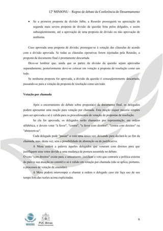 12º MINIONU – Regras de debate da Conferência do Desarmamento

    •   Se a primeira proposta de divisão falha, a Reunião prosseguirá na apreciação da
        segunda mais severa proposta de divisão da questão feita pelos delgados, e assim
        subseqüentemente, até a aprovação de uma proposta de divisão ou não aprovação de
        nenhuma.


    Caso aprovada uma proposta de divisão, prossegue-se à votação das cláusulas de acordo
com a divisão aprovada. Se todas as cláusulas operativas forem rejeitadas pela Reunião, a
proposta de documento final é prontamente descartada.
    Deve-se lembrar que, ainda que as partes da divisão da questão sejam aprovadas
separadamente, posteriormente deve-se colocar em votação a proposta de resolução como um
todo.
    Se nenhuma proposta for aprovada, a divisão da questão é conseqüentemente descartada,
passando-se para a votação da proposta de resolução como um todo.


Votação por chamada


        Após o encerramento do debate sobre proposta(s) de documento final, os delegados
podem apresentar uma moção para votação por chamada. Esta moção requer maioria simples
para ser aprovada e só é válida para os procedimentos de votação de propostas de resolução.
        Se ela for aprovada, os delegados serão chamados por representação, em ordem
alfabética, e devem votar "a favor", "contra", "a favor com direitos", "contra com direitos" ou
"absterem-se".
        Cada delegado pode "passar" o voto uma única vez, deixando para declará-lo ao fim da
chamada, mas, desta vez, sem a possibilidade de abstenção ou de justificativa.
        A Mesa cederá a palavra àqueles delegados que votaram com direitos para que
justifiquem seus votos devido a uma mudança de postura assumida no debate.
O voto "com direitos" existe para, e unicamente, justificar o voto que contrarie a política externa
do país (e sua atuação no comitê) e só é válido em votação por chamada (não se aplica, portanto,
a processos de votação de emendas).
        A Mesa poderá interromper e chamar à ordem o delegado caso ele faça uso de seu
tempo fora das razões acima explicitadas.




                                                                                                 8
 