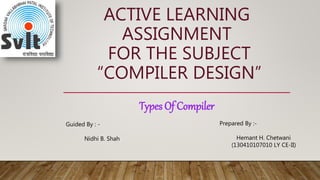 ACTIVE LEARNING
ASSIGNMENT
FOR THE SUBJECT
“COMPILER DESIGN”
Types Of Compiler
Guided By : -
Nidhi B. Shah
Prepared By :-
Hemant H. Chetwani
(130410107010 LY CE-II)
 