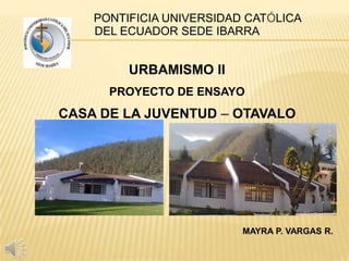 PONTIFICIA UNIVERSIDAD CATÓLICA
DEL ECUADOR SEDE IBARRA
URBAMISMO II
PROYECTO DE ENSAYO
CASA DE LA JUVENTUD – OTAVALO
MAYRA P. VARGAS R.
 