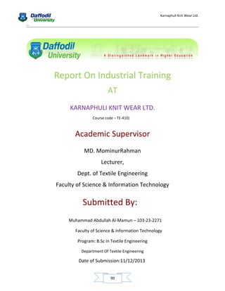 Karnaphuli Knit Wear Ltd.
...

Report On Industrial Training
AT
KARNAPHULI KNIT WEAR LTD.
Course code – TE-410)

Academic Supervisor
MD. MominurRahman
Lecturer,
Dept. of Textile Engineering
Faculty of Science & Information Technology

Submitted By:
Muhammad Abdullah Al-Mamun – 103-23-2271
Faculty of Science & Information Technology
Program: B.Sc in Textile Engineering
Department Of Textile Engineering

Date of Submission:11/12/2013
90

 