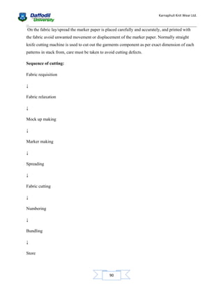 Karnaphuli Knit Wear Ltd.
...

On the fabric lay/spread the marker paper is placed carefully and accurately, and printed with
the fabric avoid unwanted movement or displacement of the marker paper. Normally straight
knife cutting machine is used to cut out the garments component as per exact dimension of each
patterns in stack from, care must be taken to avoid cutting defects.
Sequence of cutting:
Fabric requisition
↓
Fabric relaxation
↓
Mock up making
↓
Marker making
↓
Spreading
↓
Fabric cutting
↓
Numbering
↓
Bundling
↓
Store

90

 