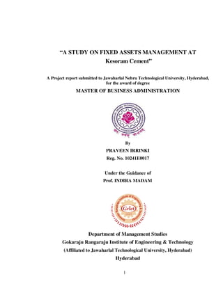 “A STUDY ON FIXED ASSETS MANAGEMENT AT
Kesoram Cement”
A Project report submitted to Jawaharlal Nehru Technological University, Hyderabad,
for the award of degree

MASTER OF BUSINESS ADMINISTRATION

By

PRAVEEN IRRINKI
Reg. No. 10241E0017
Under the Guidance of
Prof. INDIRA MADAM

Department of Management Studies
Gokaraju Rangaraju Institute of Engineering & Technology
(Affiliated to Jawaharlal Technological University, Hyderabad)
Hyderabad
1

 