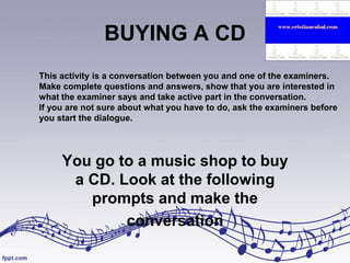BUYING A CD
This activity is a conversation between you and one of the examiners.
Make complete questions and answers, show that you are interested in
what the examiner says and take active part in the conversation.
If you are not sure about what you have to do, ask the examiners before
you start the dialogue.

You go to a music shop to buy
a CD. Look at the following
prompts and make the
conversation

 
