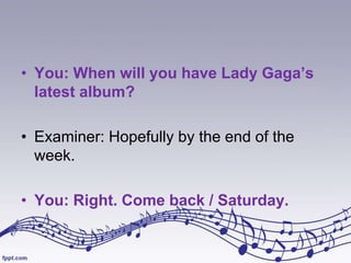 • You: When will you have Lady Gaga’s
latest album?
• Examiner: Hopefully by the end of the
week.
• You: Right. Come back / Saturday.

 