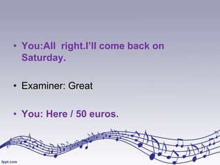 • You:All right.I’ll come back on
Saturday.
• Examiner: Great
• You: Here / 50 euros.

 