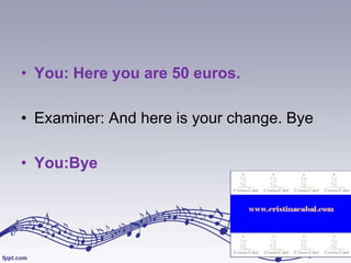 • You: Here you are 50 euros.
• Examiner: And here is your change. Bye
• You:Bye

 