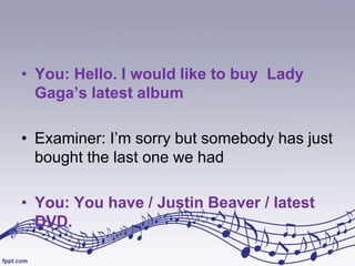 • You: Hello. I would like to buy Lady
Gaga’s latest album
• Examiner: I’m sorry but somebody has just
bought the last one we had
• You: You have / Justin Beaver / latest
DVD.

 