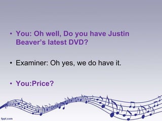 • You: Oh well, Do you have Justin
Beaver’s latest DVD?
• Examiner: Oh yes, we do have it.
• You:Price?

 