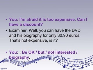• You: I’m afraid it is too expensive. Can I
have a discount?
• Examiner: Well, you can have the DVD
and his biography for only 30,90 euros.
That’s not expensive, is it?
• You: : Be OK / but / not interested /
biography.

 