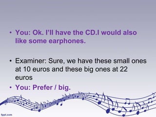 • You: Ok. I’ll have the CD.I would also
like some earphones.
• Examiner: Sure, we have these small ones
at 10 euros and these big ones at 22
euros
• You: Prefer / big.

 
