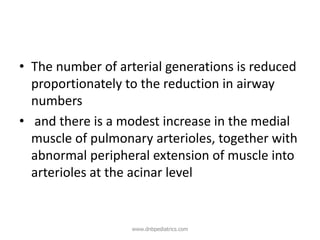 • The number of arterial generations is reduced
proportionately to the reduction in airway
numbers
• and there is a modest increase in the medial
muscle of pulmonary arterioles, together with
abnormal peripheral extension of muscle into
arterioles at the acinar level
www.dnbpediatrics.com
 