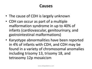 Causes
• The cause of CDH is largely unknown
• CDH can occur as part of a multiple
malformation syndrome in up to 40% of
infants (cardiovascular, genitourinary, and
gastrointestinal malformations)
• Karyotype abnormalities have been reported
in 4% of infants with CDH, and CDH may be
found in a variety of chromosomal anomalies
including trisomy 13, trisomy 18, and
tetrasomy 12p mosaicism
www.dnbpediatrics.com
 