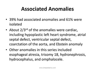 Associated Anomalies
• 39% had associated anomalies and 61% were
isolated
• About 2/3rd of the anomalies were cardiac,
including hypoplastic left heart syndrome, atrial
septal defect, ventricular septal defect,
coarctation of the aorta, and Ebstein anomaly
• Other anomalies in this series included
esophageal atresia, trisomy 18, hydronephrosis,
hydrocephalus, and omphalocele.
www.dnbpediatrics.com
 