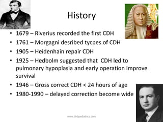 History
• 1679 – Riverius recorded the first CDH
• 1761 – Morgagni desribed tycpes of CDH
• 1905 – Heidenhain repair CDH
• 1925 – Hedbolm suggested that CDH led to
pulmonary hypoplasia and early operation improve
survival
• 1946 – Gross correct CDH < 24 hours of age
• 1980-1990 – delayed correction become wide
www.dnbpediatrics.com
 