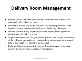Delivery Room Management
• affected infants should be delivered in a center that has experienced
personnel and available therapies.
• the team in the delivery room consist of personnel experienced in the
immediate resuscitation and stabilization of critically ill neonates
• affected patients in any respiratory distress require positive pressure
ventilation in the delivery room.
• To prevent distension of the gastrointestinal tract and further compression
of the pulmonary parenchyma, a double-lumen nasogastric or orogastric
tube of large caliber is placed to act as a vent.
• Early intubation is preferable to bag-mask ventilation or continuous
positive airway pressure via mask or nasal prongs
www.dnbpediatrics.com
 