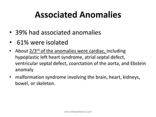 Associated Anomalies
• 39% had associated anomalies
• 61% were isolated
• About 2/3rd of the anomalies were cardiac, including
hypoplastic left heart syndrome, atrial septal defect,
ventricular septal defect, coarctation of the aorta, and Ebstein
anomaly
• malformation syndrome involving the brain, heart, kidneys,
bowel, or skeleton.
www.dnbpediatrics.com
 