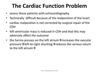 The Cardiac Function Problem
• assess these patients with echocardiography
• Technically difficult because of the malposition of the heart
• cardiac malposition is not corrected by surgical repair of the
CDH
• left ventricular mass is reduced in CDH and that this may
adversely affect the outcome
• the hernia presses on the left atriumincreases the vascular
pressureleft-to-right shuntingreduces the venous return
to the left atrium
www.dnbpediatrics.com
 
