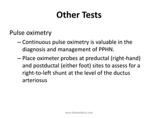 Other Tests
Pulse oximetry
– Continuous pulse oximetry is valuable in the
diagnosis and management of PPHN.
– Place oximeter probes at preductal (right-hand)
and postductal (either foot) sites to assess for a
right-to-left shunt at the level of the ductus
arteriosus
www.dnbpediatrics.com
 