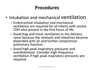 Procedures
• Intubation and mechanical ventilation
– Endotracheal intubation and mechanical
ventilation are required for all infants with severe
CDH who present in the first hours of life.
– Avoid bag-and-mask ventilation in the delivery
room because the stomach and intestines become
distended with air and further compromise
pulmonary function.
– Avoid high peak inspiratory pressures and
overdistension. Consider high-frequency
ventilation if high peak inspiratory pressures are
required.
www.dnbpediatrics.com
 