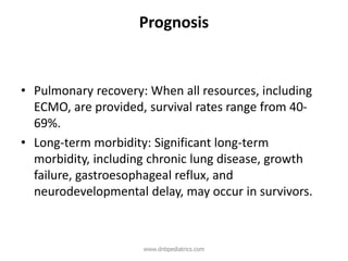Prognosis
• Pulmonary recovery: When all resources, including
ECMO, are provided, survival rates range from 40-
69%.
• Long-term morbidity: Significant long-term
morbidity, including chronic lung disease, growth
failure, gastroesophageal reflux, and
neurodevelopmental delay, may occur in survivors.
www.dnbpediatrics.com
 