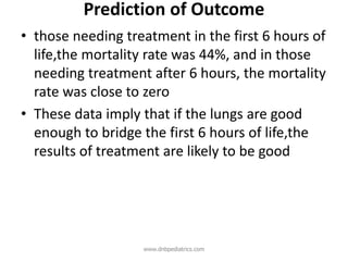 Prediction of Outcome
• those needing treatment in the first 6 hours of
life,the mortality rate was 44%, and in those
needing treatment after 6 hours, the mortality
rate was close to zero
• These data imply that if the lungs are good
enough to bridge the first 6 hours of life,the
results of treatment are likely to be good
www.dnbpediatrics.com
 