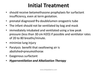 Initial Treatment
• should receive betamethasone prophylaxis for surfactant
insufficiency, even at term gestation.
• prenatal diagnoseda doublelumen orogastric tube
• The infant should not be ventilated by bag and mask
• immediately intubated and ventilated using a low peak
pressure (less than 30 cm H2O) if possible and ventilator rates
of 20 to 80 breaths/minute.
• minimize lung injury
• Paralysis benefit that swallowing air is
abolished+pneumothorax
• Exogenous surfactant
• Hyperventilation and Alkalization Therapy
www.dnbpediatrics.com
 