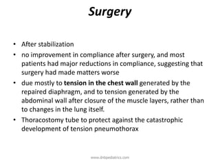 Surgery
• After stabilization
• no improvement in compliance after surgery, and most
patients had major reductions in compliance, suggesting that
surgery had made matters worse
• due mostly to tension in the chest wall generated by the
repaired diaphragm, and to tension generated by the
abdominal wall after closure of the muscle layers, rather than
to changes in the lung itself.
• Thoracostomy tube to protect against the catastrophic
development of tension pneumothorax
www.dnbpediatrics.com
 