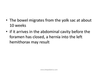 • The bowel migrates from the yolk sac at about
10 weeks
• if it arrives in the abdominal cavity before the
foramen has closed, a hernia into the left
hemithorax may result
www.dnbpediatrics.com
 