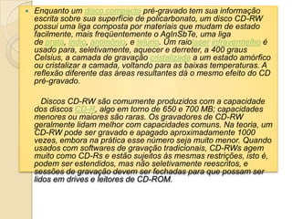  Enquanto um disco compacto pré-gravado tem sua informação
escrita sobre sua superfície de policarbonato, um disco CD-RW
possui uma liga composta por materiais que mudam de estado
facilmente, mais freqüentemente o AgInSbTe, uma liga
de prata, índio, antimônio, e telúrio. Um raiolaser infravermelho é
usado para, seletivamente, aquecer e derreter, a 400 graus
Celsius, a camada de gravação cristalizada a um estado amórfico
ou cristalizar a camada, voltando para as baixas temperaturas. A
reflexão diferente das áreas resultantes dá o mesmo efeito do CD
pré-gravado.
Discos CD-RW são comumente produzidos com a capacidade
dos discos CD-R, algo em torno de 650 e 700 MB; capacidades
menores ou maiores são raras. Os gravadores de CD-RW
geralmente lidam melhor com capacidades comuns. Na teoria, um
CD-RW pode ser gravado e apagado aproximadamente 1000
vezes, embora na prática esse número seja muito menor. Quando
usados com softwares de gravação tradicionais, CD-RWs agem
muito como CD-Rs e estão sujeitos às mesmas restrições, isto é,
podem ser estendidos, mas não seletivamente reescritos, e
sessões de gravação devem ser fechadas para que possam ser
lidos em drives e leitores de CD-ROM.
 
