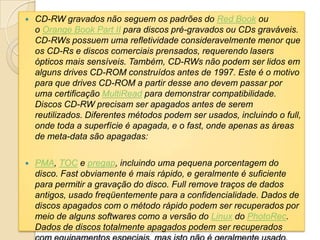  CD-RW gravados não seguem os padrões do Red Book ou
o Orange Book Part II para discos pré-gravados ou CDs graváveis.
CD-RWs possuem uma refletividade consideravelmente menor que
os CD-Rs e discos comerciais prensados, requerendo lasers
ópticos mais sensíveis. Também, CD-RWs não podem ser lidos em
alguns drives CD-ROM construídos antes de 1997. Este é o motivo
para que drives CD-ROM a partir desse ano devem passar por
uma certificação MultiRead para demonstrar compatibilidade.
Discos CD-RW precisam ser apagados antes de serem
reutilizados. Diferentes métodos podem ser usados, incluindo o full,
onde toda a superfície é apagada, e o fast, onde apenas as áreas
de meta-data são apagadas:
 PMA, TOC e pregap, incluindo uma pequena porcentagem do
disco. Fast obviamente é mais rápido, e geralmente é suficiente
para permitir a gravação do disco. Full remove traços de dados
antigos, usado freqüentemente para a confidencialidade. Dados de
discos apagados com o método rápido podem ser recuperados por
meio de alguns softwares como a versão do Linux do PhotoRec.
Dados de discos totalmente apagados podem ser recuperados
 