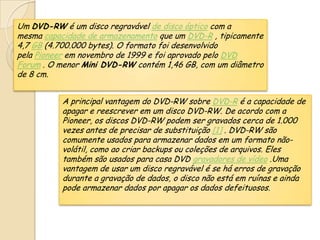 Um DVD-RW é um disco regravável de disco óptico com a
mesma capacidade de armazenamento que um DVD-R , tipicamente
4,7 GB (4.700.000 bytes). O formato foi desenvolvido
pela Pioneer em novembro de 1999 e foi aprovado pelo DVD
Forum . O menor Mini DVD-RW contém 1,46 GB, com um diâmetro
de 8 cm.
A principal vantagem do DVD-RW sobre DVD-R é a capacidade de
apagar e reescrever em um disco DVD-RW. De acordo com a
Pioneer, os discos DVD-RW podem ser gravados cerca de 1.000
vezes antes de precisar de substituição [1] . DVD-RW são
comumente usados ​​para armazenar dados em um formato não-
volátil, como ao criar backups ou coleções de arquivos. Eles
também são usados ​​para casa DVD gravadores de vídeo .Uma
vantagem de usar um disco regravável é se há erros de gravação
durante a gravação de dados, o disco não está em ruínas e ainda
pode armazenar dados por apagar os dados defeituosos.
 