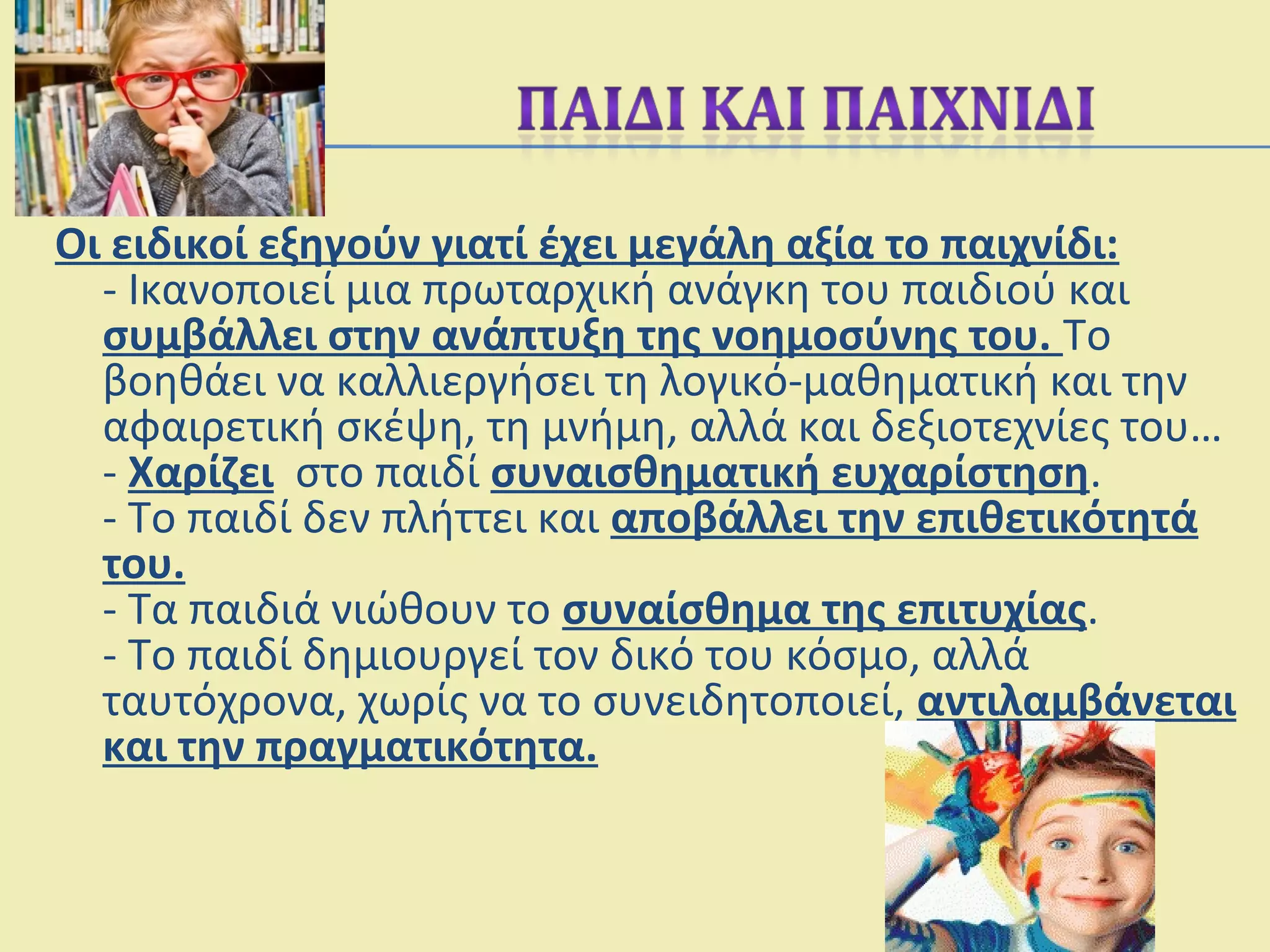 Οι ειδικοί εξηγούν γιατί έχει μεγάλη αξία το παιχνίδι:
- Ικανοποιεί μια πρωταρχική ανάγκη του παιδιού και
συμβάλλει στην ανάπτυξη της νοημοσύνης του. Το
βοηθάει να καλλιεργήσει τη λογικό-μαθηματική και την
αφαιρετική σκέψη, τη μνήμη, αλλά και δεξιοτεχνίες του…
- Χαρίζει στο παιδί συναισθηματική ευχαρίστηση.
- Το παιδί δεν πλήττει και αποβάλλει την επιθετικότητά
του.
- Τα παιδιά νιώθουν το συναίσθημα της επιτυχίας.
- Το παιδί δημιουργεί τον δικό του κόσμο, αλλά
ταυτόχρονα, χωρίς να το συνειδητοποιεί, αντιλαμβάνεται
και την πραγματικότητα.
 