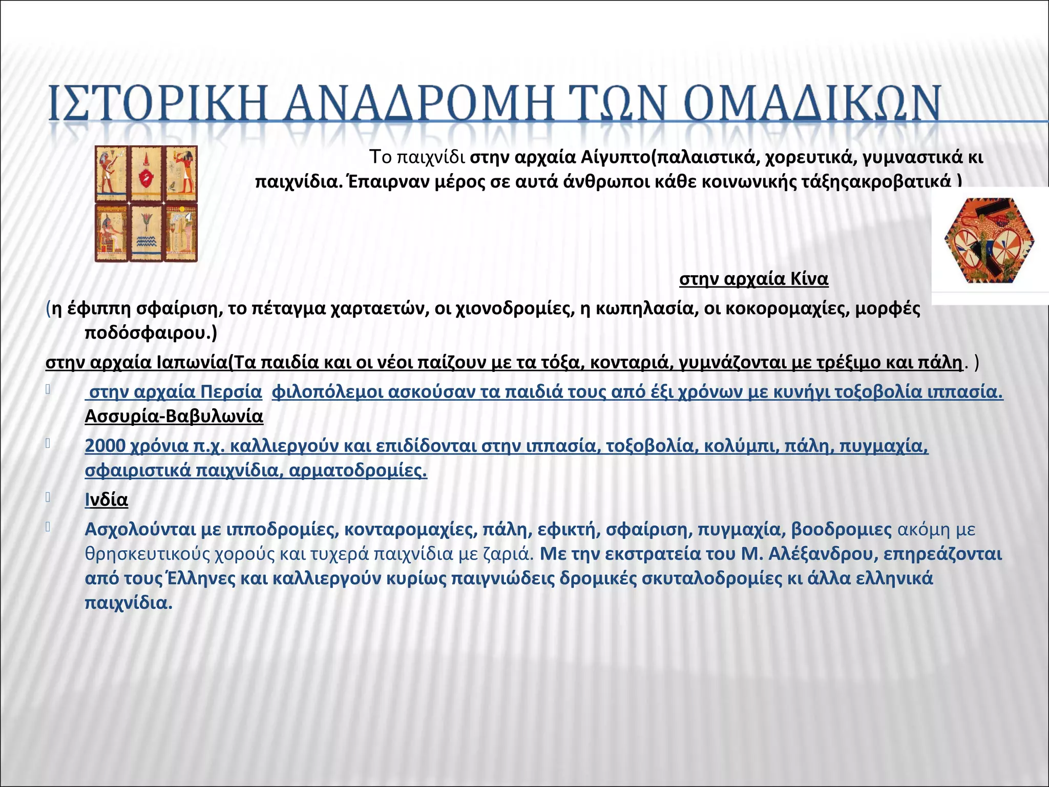 Tο παιχνίδι στην αρχαία Αίγυπτο(παλαιστικά, χορευτικά, γυμναστικά κι
παιχνίδια. Έπαιρναν μέρος σε αυτά άνθρωποι κάθε κοινωνικής τάξηςακροβατικά )
στην αρχαία Κίνα
(η έφιππη σφαίριση, το πέταγμα χαρταετών, οι χιονοδρομίες, η κωπηλασία, οι κοκορομαχίες, μορφές
ποδόσφαιρου.)
στην αρχαία Ιαπωνία(Τα παιδία και οι νέοι παίζουν με τα τόξα, κονταριά, γυμνάζονται με τρέξιμο και πάλη. )
 στην αρχαία Περσία φιλοπόλεμοι ασκούσαν τα παιδιά τους από έξι χρόνων με κυνήγι τοξοβολία ιππασία.
Ασσυρία-Βαβυλωνία
 2000 χρόνια π.χ. καλλιεργούν και επιδίδονται στην ιππασία, τοξοβολία, κολύμπι, πάλη, πυγμαχία,
σφαιριστικά παιχνίδια, αρματοδρομίες.
 Ινδία
 Ασχολούνται με ιπποδρομίες, κονταρομαχίες, πάλη, εφικτή, σφαίριση, πυγμαχία, βοοδρομιες ακόμη με
θρησκευτικούς χορούς και τυχερά παιχνίδια με ζαριά. Με την εκστρατεία του Μ. Αλέξανδρου, επηρεάζονται
από τους Έλληνες και καλλιεργούν κυρίως παιγνιώδεις δρομικές σκυταλοδρομίες κι άλλα ελληνικά
παιχνίδια.
 