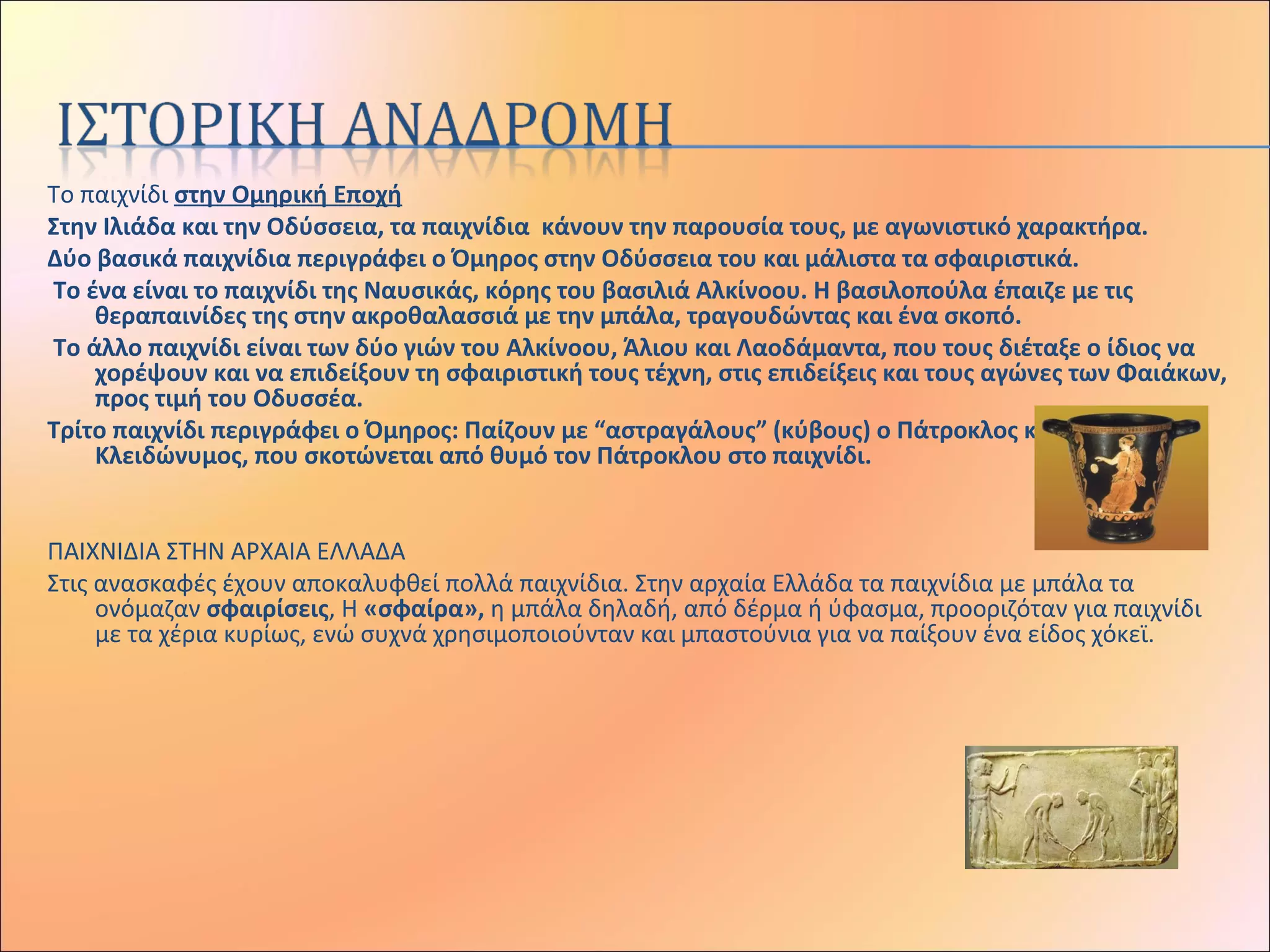 Το παιχνίδι στην Ομηρική Εποχή
Στην Ιλιάδα και την Οδύσσεια, τα παιχνίδια κάνουν την παρουσία τους, με αγωνιστικό χαρακτήρα.
Δύο βασικά παιχνίδια περιγράφει ο Όμηρος στην Οδύσσεια του και μάλιστα τα σφαιριστικά.
Το ένα είναι το παιχνίδι της Ναυσικάς, κόρης του βασιλιά Αλκίνοου. Η βασιλοπούλα έπαιζε με τις
θεραπαινίδες της στην ακροθαλασσιά με την μπάλα, τραγουδώντας και ένα σκοπό.
Το άλλο παιχνίδι είναι των δύο γιών του Αλκίνοου, Άλιου και Λαοδάμαντα, που τους διέταξε ο ίδιος να
χορέψουν και να επιδείξουν τη σφαιριστική τους τέχνη, στις επιδείξεις και τους αγώνες των Φαιάκων,
προς τιμή του Οδυσσέα.
Τρίτο παιχνίδι περιγράφει ο Όμηρος: Παίζουν με “αστραγάλους” (κύβους) ο Πάτροκλος και ο
Κλειδώνυμος, που σκοτώνεται από θυμό τον Πάτροκλου στο παιχνίδι.
 
ΠΑΙΧΝΙΔΙΑ ΣΤΗΝ ΑΡΧΑΙΑ ΕΛΛΑΔΑ
Στις ανασκαφές έχουν αποκαλυφθεί πολλά παιχνίδια. Στην αρχαία Ελλάδα τα παιχνίδια με μπάλα τα
ονόμαζαν σφαιρίσεις, Η «σφαίρα», η μπάλα δηλαδή, από δέρμα ή ύφασμα, προοριζόταν για παιχνίδι
με τα χέρια κυρίως, ενώ συχνά χρησιμοποιούνταν και μπαστούνια για να παίξουν ένα είδος χόκεϊ.
 
 