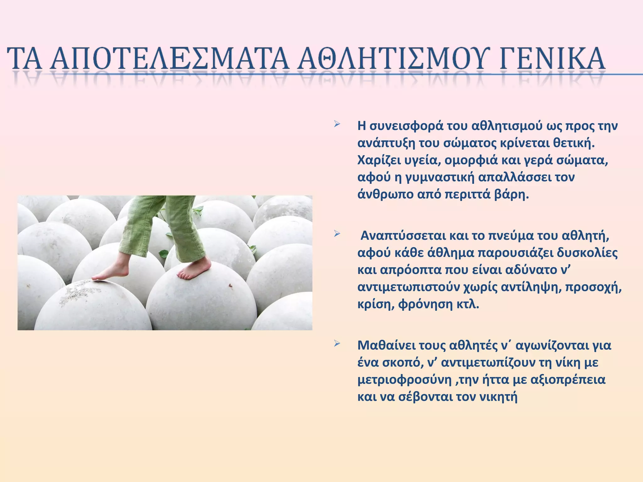  Η συνεισφορά του αθλητισμού ως προς την
ανάπτυξη του σώματος κρίνεται θετική.
Χαρίζει υγεία, ομορφιά και γερά σώματα,
αφού η γυμναστική απαλλάσσει τον
άνθρωπο από περιττά βάρη.
 Αναπτύσσεται και το πνεύμα του αθλητή,
αφού κάθε άθλημα παρουσιάζει δυσκολίες
και απρόοπτα που είναι αδύνατο ν’
αντιμετωπιστούν χωρίς αντίληψη, προσοχή,
κρίση, φρόνηση κτλ.
 Μαθαίνει τους αθλητές ν΄ αγωνίζονται για
ένα σκοπό, ν’ αντιμετωπίζουν τη νίκη με
μετριοφροσύνη ,την ήττα με αξιοπρέπεια
και να σέβονται τον νικητή
 