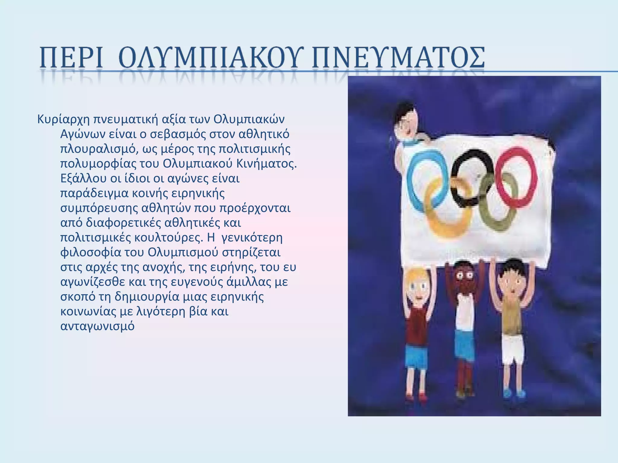 Κυρίαρχη πνευματική αξία των Ολυμπιακών
Αγώνων είναι ο σεβασμός στον αθλητικό
πλουραλισμό, ως μέρος της πολιτισμικής
πολυμορφίας του Ολυμπιακού Κινήματος.
Εξάλλου οι ίδιοι οι αγώνες είναι
παράδειγμα κοινής ειρηνικής
συμπόρευσης αθλητών που προέρχονται
από διαφορετικές αθλητικές και
πολιτισμικές κουλτούρες. Η γενικότερη
φιλοσοφία του Ολυμπισμού στηρίζεται
στις αρχές της ανοχής, της ειρήνης, του ευ
αγωνίζεσθε και της ευγενούς άμιλλας με
σκοπό τη δημιουργία μιας ειρηνικής
κοινωνίας με λιγότερη βία και
ανταγωνισμό
 