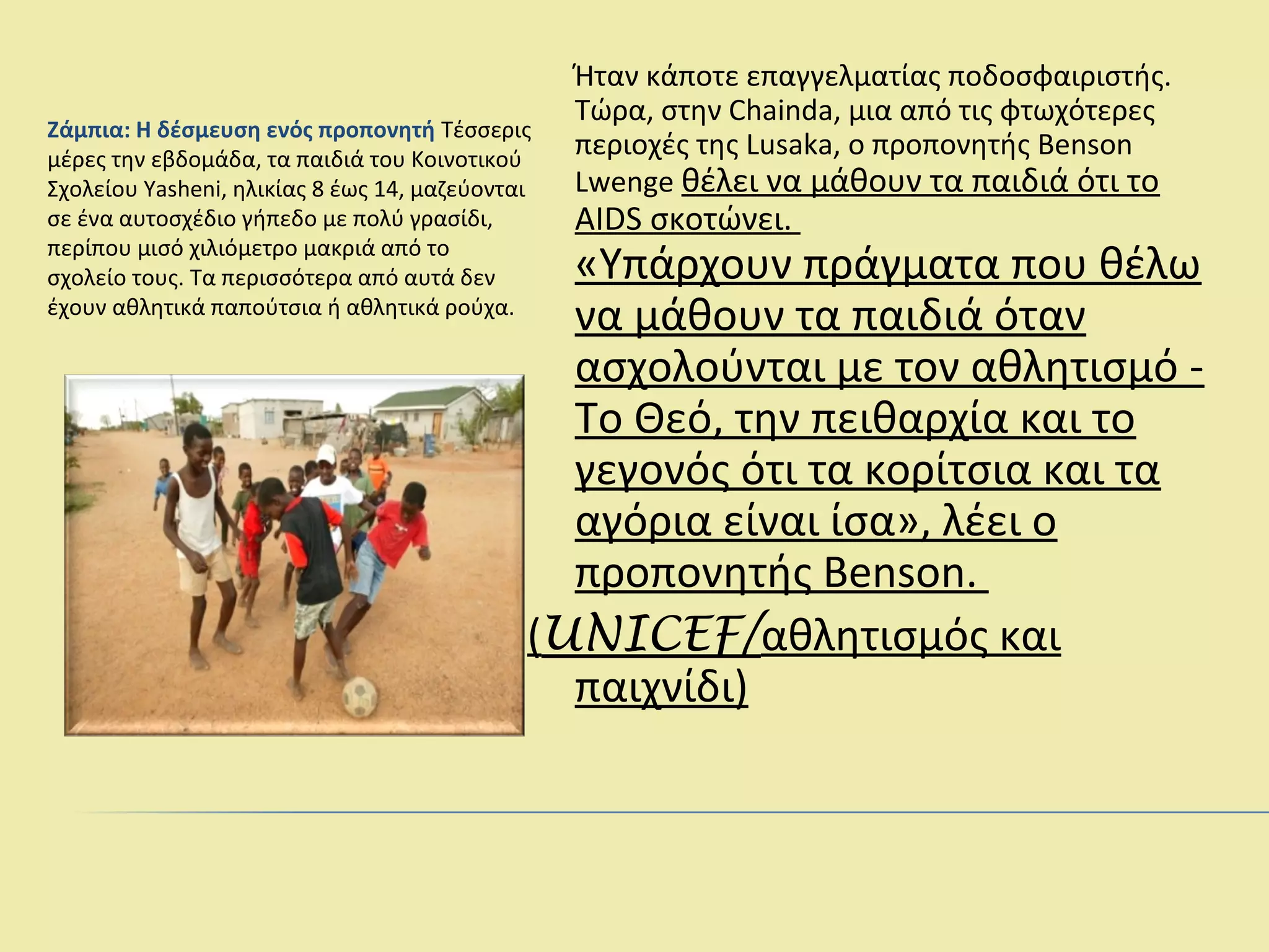 Ζάμπια: Η δέσμευση ενός προπονητή Τέσσερις
μέρες την εβδομάδα, τα παιδιά του Κοινοτικού
Σχολείου Yasheni, ηλικίας 8 έως 14, μαζεύονται
σε ένα αυτοσχέδιο γήπεδο με πολύ γρασίδι,
περίπου μισό χιλιόμετρο μακριά από το
σχολείο τους. Τα περισσότερα από αυτά δεν
έχουν αθλητικά παπούτσια ή αθλητικά ρούχα.
Ήταν κάποτε επαγγελματίας ποδοσφαιριστής.
Τώρα, στην Chainda, μια από τις φτωχότερες
περιοχές της Lusaka, ο προπονητής Benson
Lwenge θέλει να μάθουν τα παιδιά ότι το
AIDS σκοτώνει.
«Υπάρχουν πράγματα που θέλω
να μάθουν τα παιδιά όταν
ασχολούνται με τον αθλητισμό -
Το Θεό, την πειθαρχία και το
γεγονός ότι τα κορίτσια και τα
αγόρια είναι ίσα», λέει ο
προπονητής Benson.
(UNICEF/αθλητισμός και
παιχνίδι)
 