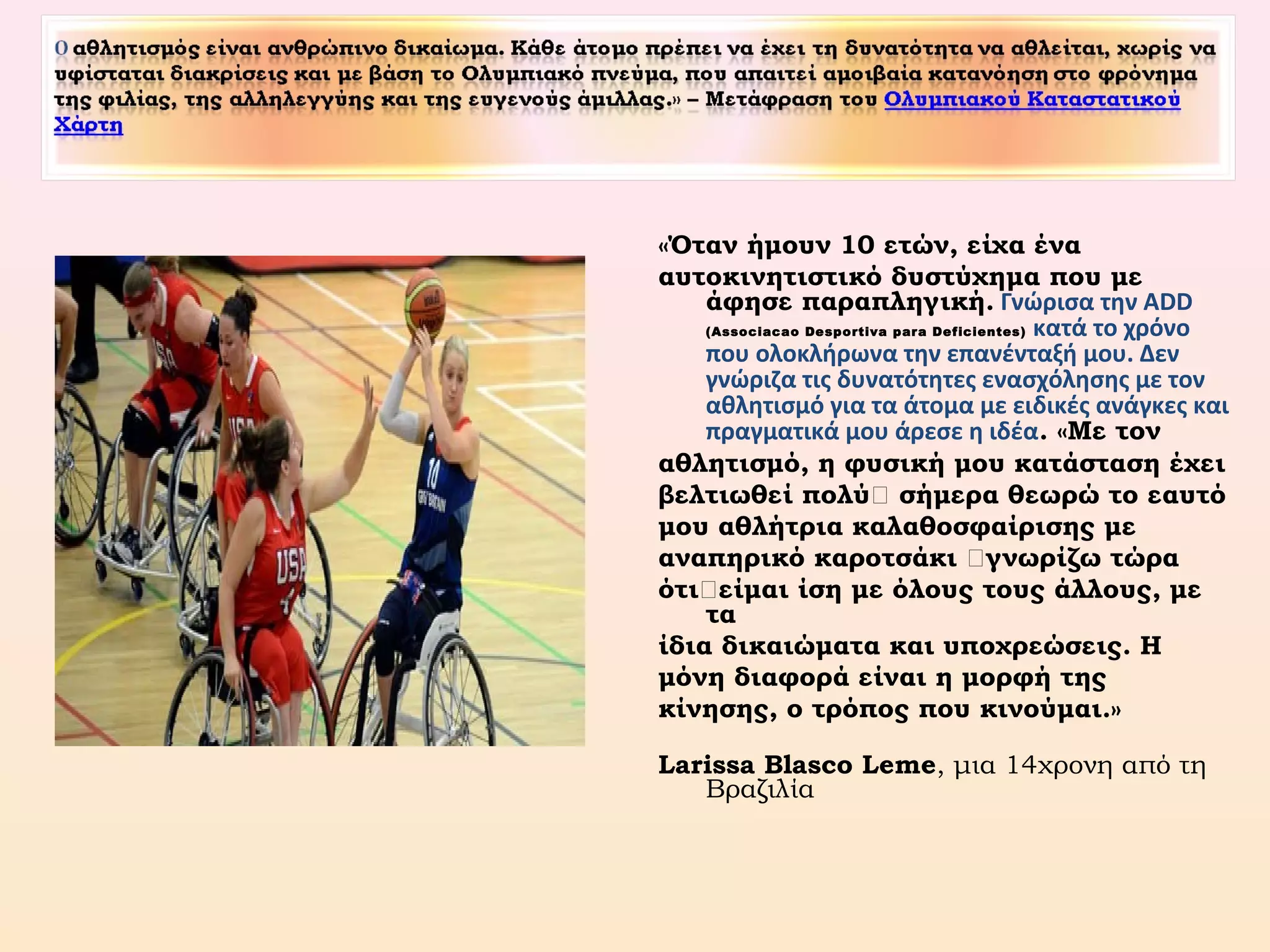 «Όταν ήμουν 10 ετών, είχα ένα
αυτοκινητιστικό δυστύχημα που με
άφησε παραπληγική. Γνώρισα την ADD
(Associacao Desportiva para Deficientes) κατά το χρόνο
που ολοκλήρωνα την επανένταξή μου. Δεν
γνώριζα τις δυνατότητες ενασχόλησης με τον
αθλητισμό για τα άτομα με ειδικές ανάγκες και
πραγματικά μου άρεσε η ιδέα. «Με τον
αθλητισμό, η φυσική μου κατάσταση έχει
βελτιωθεί πολύ… σήμερα θεωρώ το εαυτό
μου αθλήτρια καλαθοσφαίρισης με
αναπηρικό καροτσάκι …γνωρίζω τώρα
ότι…είμαι ίση με όλους τους άλλους, με
τα
ίδια δικαιώματα και υποχρεώσεις. Η
μόνη διαφορά είναι η μορφή της
κίνησης, ο τρόπος που κινούμαι.»
Larissa Blasco Leme, μια 14χρονη από τη
Βραζιλία
 