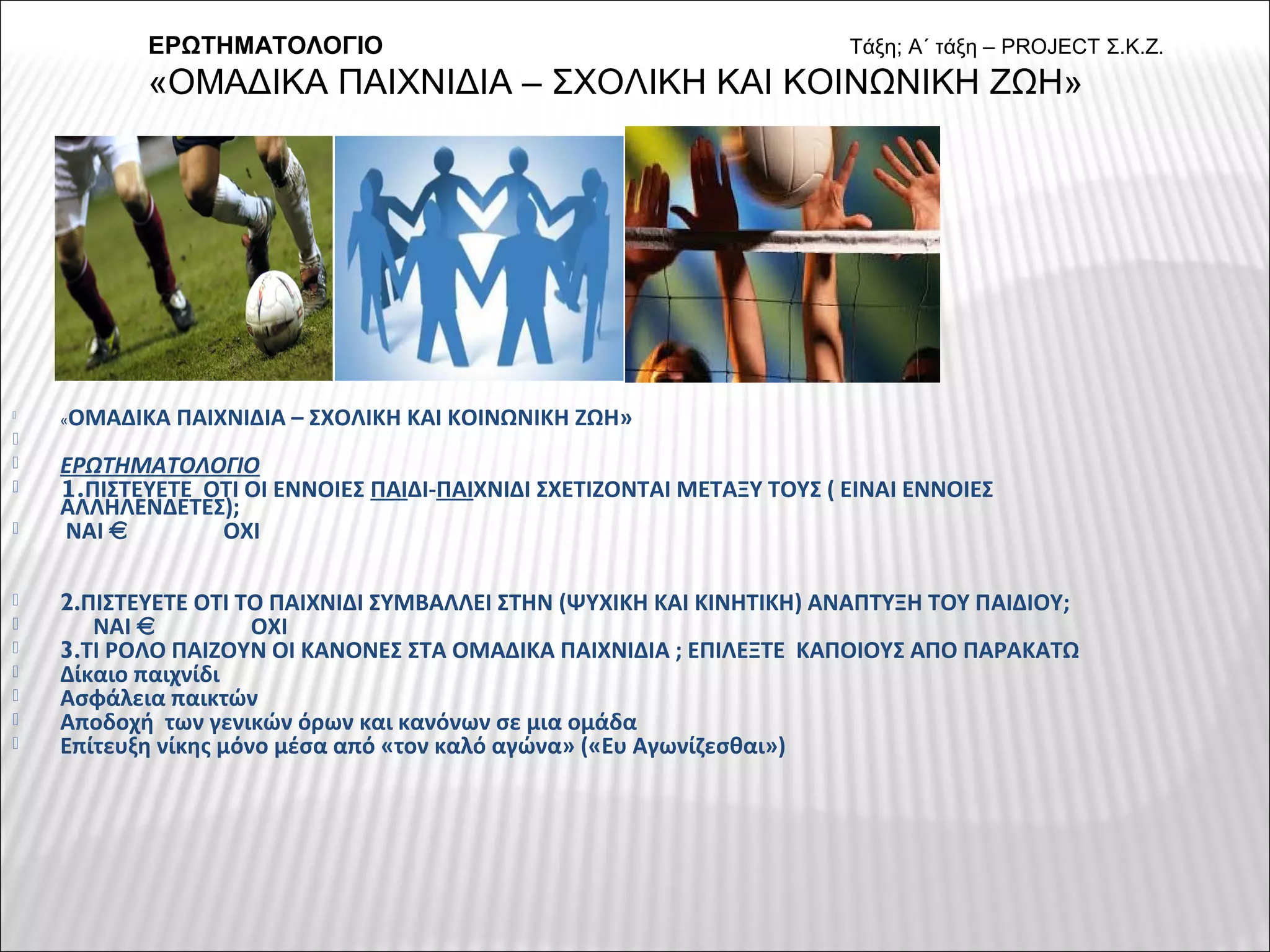 
«ΟΜΑΔΙΚΑ ΠΑΙΧΝΙΔΙΑ – ΣΧΟΛΙΚΗ ΚΑΙ ΚΟΙΝΩΝΙΚΗ ΖΩΗ»

 ΕΡΩΤΗΜΑΤΟΛΟΓΙΟ
 1.ΠΙΣΤΕΥΕΤΕ ΟΤΙ ΟΙ ΕΝΝΟΙΕΣ ΠΑΙΔΙ-ΠΑΙΧΝΙΔΙ ΣΧΕΤΙΖΟΝΤΑΙ ΜΕΤΑΞΥ ΤΟΥΣ ( ΕΙΝΑΙ ΕΝΝΟΙΕΣ
ΑΛΛΗΛΕΝΔΕΤΕΣ);
 ΝΑΙ ΟΧΙ
 2.ΠΙΣΤΕΥΕΤΕ ΟΤΙ ΤΟ ΠΑΙΧΝΙΔΙ ΣΥΜΒΑΛΛΕΙ ΣΤΗΝ (ΨΥΧΙΚΗ ΚΑΙ ΚΙΝΗΤΙΚΗ) ΑΝΑΠΤΥΞΗ ΤΟΥ ΠΑΙΔΙΟΥ;
 ΝΑΙ ΟΧΙ
 3.ΤΙ ΡΟΛΟ ΠΑΙΖΟΥΝ ΟΙ ΚΑΝΟΝΕΣ ΣΤΑ ΟΜΑΔΙΚΑ ΠΑΙΧΝΙΔΙΑ ; ΕΠΙΛΕΞΤΕ ΚΑΠΟΙΟΥΣ ΑΠΟ ΠΑΡΑΚΑΤΩ
 Δίκαιο παιχνίδι
 Ασφάλεια παικτών
 Αποδοχή των γενικών όρων και κανόνων σε μια ομάδα
 Επίτευξη νίκης μόνο μέσα από «τον καλό αγώνα» («Ευ Αγωνίζεσθαι»)
ΕΡΩΤΗΜΑΤΟΛΟΓΙΟ Τάξη; Α΄ τάξη – PROJECT Σ.Κ.Ζ.
«ΟΜΑΔΙΚΑ ΠΑΙΧΝΙΔΙΑ – ΣΧΟΛΙΚΗ ΚΑΙ ΚΟΙΝΩΝΙΚΗ ΖΩΗ»
 