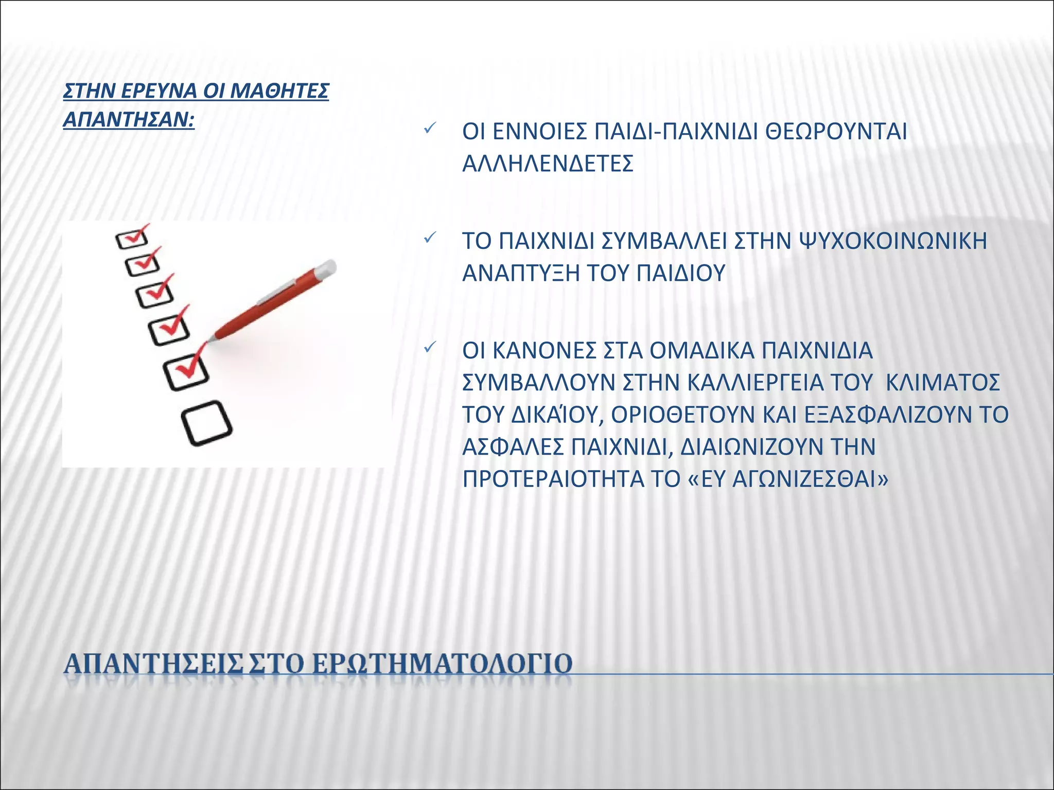 ΣΤΗΝ ΕΡΕΥΝΑ ΟΙ ΜΑΘΗΤΕΣ
ΑΠΑΝΤΗΣΑΝ:  ΟΙ ΕΝΝΟΙΕΣ ΠΑΙΔΙ-ΠΑΙΧΝΙΔΙ ΘΕΩΡΟΥΝΤΑΙ
ΑΛΛΗΛΕΝΔΕΤΕΣ
 ΤΟ ΠΑΙΧΝΙΔΙ ΣΥΜΒΑΛΛΕΙ ΣΤΗΝ ΨΥΧΟΚΟΙΝΩΝΙΚΗ
ΑΝΑΠΤΥΞΗ ΤΟΥ ΠΑΙΔΙΟΥ
 ΟΙ ΚΑΝΟΝΕΣ ΣΤΑ ΟΜΑΔΙΚΑ ΠΑΙΧΝΙΔΙΑ
ΣΥΜΒΑΛΛΟΥΝ ΣΤΗΝ ΚΑΛΛΙΕΡΓΕΙΑ ΤΟΥ ΚΛΙΜΑΤΟΣ
ΤΟΥ ΔΙΚΑΊΟΥ, ΟΡΙΟΘΕΤΟΥΝ ΚΑΙ ΕΞΑΣΦΑΛΙΖΟΥΝ ΤΟ
ΑΣΦΑΛΕΣ ΠΑΙΧΝΙΔΙ, ΔΙΑΙΩΝΙΖΟΥΝ ΤΗΝ
ΠΡΟΤΕΡΑΙΟΤΗΤΑ ΤΟ «ΕΥ ΑΓΩΝΙΖΕΣΘΑΙ»
 